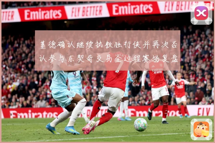 基德确认继续执教独行侠并再次否认参与东契奇交易全过程赛场复盘：最新赛事动态与深度分析
