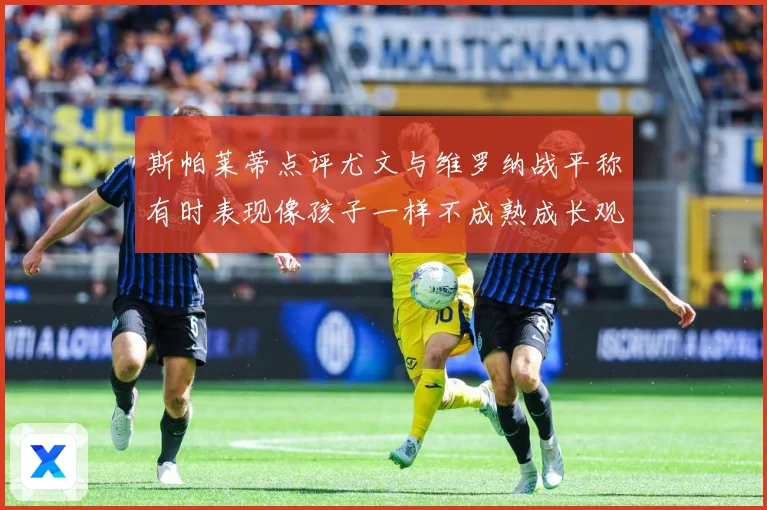 斯帕莱蒂点评尤文与维罗纳战平称有时表现像孩子一样不成熟成长观察：最新赛事动态与深度分析