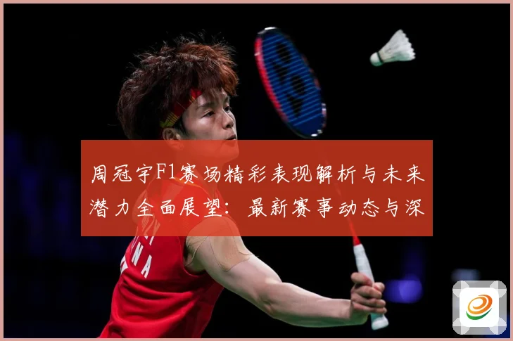 周冠宇F1赛场精彩表现解析与未来潜力全面展望：最新赛事动态与深度分析