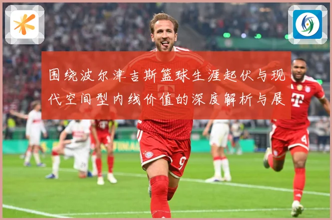 围绕波尔津吉斯篮球生涯起伏与现代空间型内线价值的深度解析与展望：最新赛事动态与深度分析