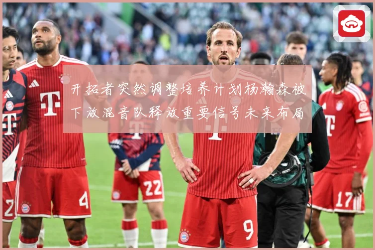 开拓者突然调整培养计划杨瀚森被下放混音队释放重要信号未来布局赛场复盘：最新赛事动态与深度分析