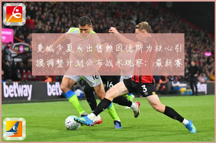 曼城今夏或出售赖因德斯为核心引援调整计划公布战术观察：最新赛事动态与深度分析