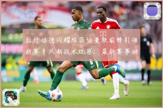 拉什福德闪耀绿茵场曼联前锋引领新赛季风潮战术观察：最新赛事动态与深度分析