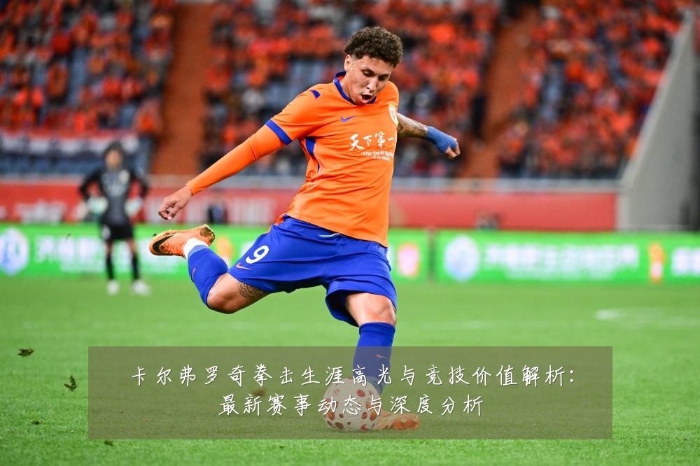 卡尔弗罗奇拳击生涯高光与竞技价值解析:最新赛事动态与深度分析