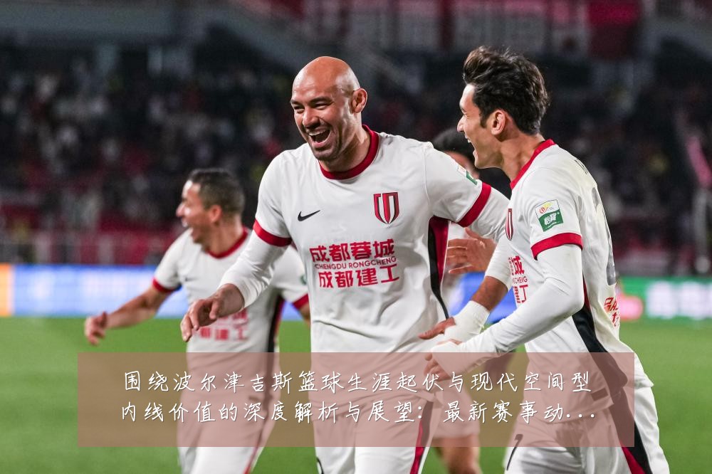 围绕波尔津吉斯篮球生涯起伏与现代空间型内线价值的深度解析与展望:最新赛事动态与深度分析